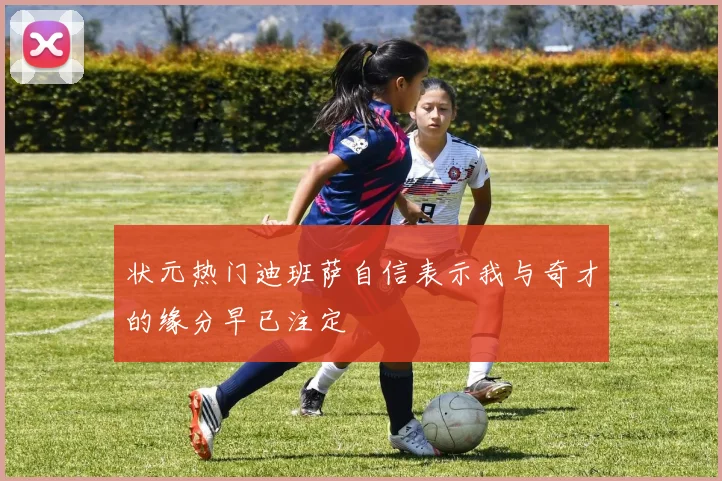 状元热门迪班萨自信表示我与奇才的缘分早已注定