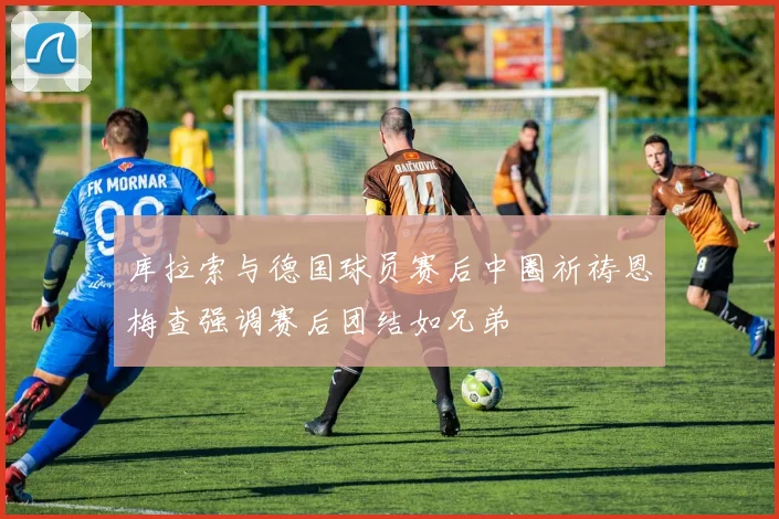 库拉索与德国球员赛后中圈祈祷恩梅查强调赛后团结如兄弟