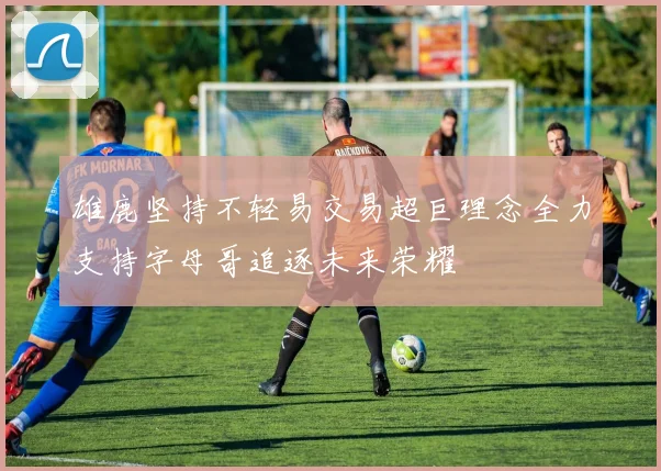 雄鹿坚持不轻易交易超巨理念全力支持字母哥追逐未来荣耀