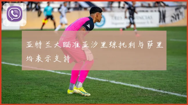 亚特兰大瞄准亚沙里琼托利与萨里均表示支持