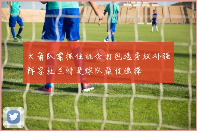 火箭队需抓住机会打包选秀权补强阵容杜兰特是球队最佳选择