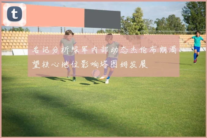 名记分析绿军内部动态杰伦布朗渴望核心地位影响塔图姆发展