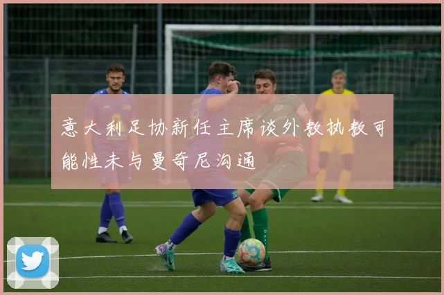 意大利足协新任主席谈外教执教可能性未与曼奇尼沟通