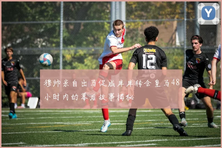 穆帅亲自出马促成库库转会皇马48小时内的幕后故事揭秘
