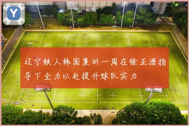 辽宁铁人韩国集训一周在徐正源指导下全力以赴提升球队实力