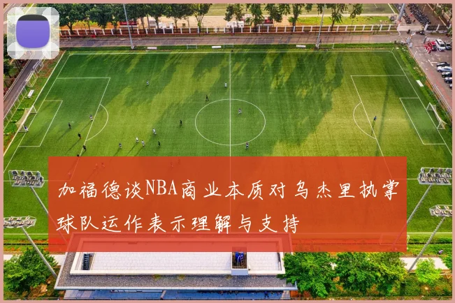 加福德谈NBA商业本质对乌杰里执掌球队运作表示理解与支持