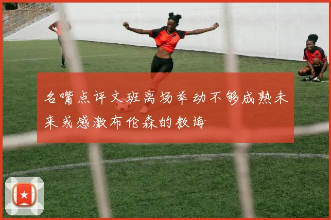 名嘴点评文班离场举动不够成熟未来或感激布伦森的教诲