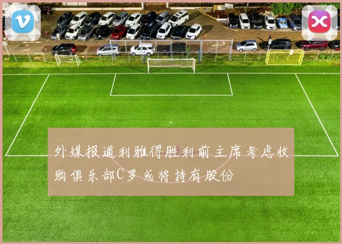 外媒报道利雅得胜利前主席考虑收购俱乐部C罗或将持有股份