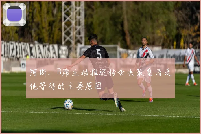 阿斯：B席主动推迟转会决策皇马是他等待的主要原因
