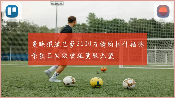 曼晚报道巴萨2600万镑购拉什福德条款已失效续租曼联无望