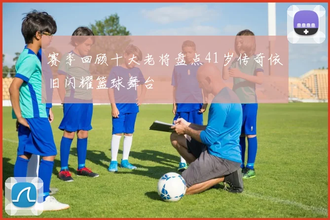 赛季回顾十大老将盘点41岁传奇依旧闪耀篮球舞台