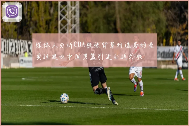 媒体人分析CBA教练背景对选秀的重要性建议中国男篮引进合适外教