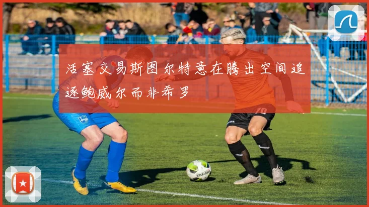 活塞交易斯图尔特意在腾出空间追逐鲍威尔而非希罗